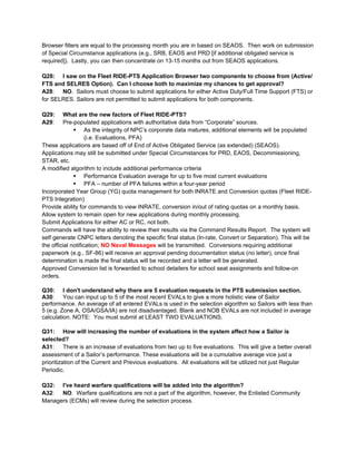 Browser filters are equal to the processing month you are in based on SEAOS. Then work on submission
of Special Circumstance applications (e.g., SRB, EAOS and PRD [if additional obligated service is
required]). Lastly, you can then concentrate on 13-15 months out from SEAOS applications.

Q28: I saw on the Fleet RIDE-PTS Application Browser two components to choose from (Active/
FTS and SELRES Option). Can I choose both to maximize my chances to get approval?
A28: NO. Sailors must choose to submit applications for either Active Duty/Full Time Support (FTS) or
for SELRES. Sailors are not permitted to submit applications for both components.

Q29:     What are the new factors of Fleet RIDE-PTS?
A29:     Pre-populated applications with authoritative data from “Corporate” sources.
               As the integrity of NPC’s corporate data matures, additional elements will be populated
                    (i.e. Evaluations, PFA)
These applications are based off of End of Active Obligated Service (as extended) (SEAOS).
Applications may still be submitted under Special Circumstances for PRD, EAOS, Decommissioning,
STAR, etc.
A modified algorithm to include additional performance criteria
               Performance Evaluation average for up to five most current evaluations
               PFA – number of PFA failures within a four-year period
Incorporated Year Group (YG) quota management for both INRATE and Conversion quotas (Fleet RIDE-
PTS Integration)
Provide ability for commands to view INRATE, conversion in/out of rating quotas on a monthly basis.
Allow system to remain open for new applications during monthly processing.
Submit Applications for either AC or RC, not both.
Commands will have the ability to review their results via the Command Results Report. The system will
self generate CNPC letters denoting the specific final status (In-rate, Convert or Separation). This will be
the official notification; NO Naval Messages will be transmitted. Conversions requiring additional
paperwork (e.g., SF-86) will receive an approval pending documentation status (no letter), once final
determination is made the final status will be recorded and a letter will be generated.
Approved Conversion list is forwarded to school detailers for school seat assignments and follow-on
orders.

Q30: I don't understand why there are 5 evaluation requests in the PTS submission section.
A30: You can input up to 5 of the most recent EVALs to give a more holistic view of Sailor
performance. An average of all entered EVALs is used in the selection algorithm so Sailors with less than
5 (e.g. Zone A, OSA/GSA/IA) are not disadvantaged. Blank and NOB EVALs are not included in average
calculation. NOTE: You must submit at LEAST TWO EVALUATIONS.

Q31: How will increasing the number of evaluations in the system affect how a Sailor is
selected?
A31: There is an increase of evaluations from two up to five evaluations. This will give a better overall
assessment of a Sailor’s performance. These evaluations will be a cumulative average vice just a
prioritization of the Current and Previous evaluations. All evaluations will be utilized not just Regular
Periodic.

Q32: I've heard warfare qualifications will be added into the algorithm?
A32: NO. Warfare qualifications are not a part of the algorithm, however, the Enlisted Community
Managers (ECMs) will review during the selection process.
 