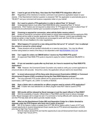 Q41: I want to get out of the Navy. How does the Fleet RIDE-PTS integration affect me?
A41: Regardless of the intentions to reenlist, command must submit an application based on your
desires. If the Reenlistment Intention question is answered “NO” the application is automatically given a
“REJECT” and your command will receive a separation letter on your behalf.

Q42: Do I need to submit a PTS application in order to attend Fleet “A” School?
A42: Undesignated Sailors must utilize Fleet RIDE/REGA when requesting Fleet “A” School
assignments. PACT Sailors are not required to obtain Zone “A” PTS approval in order to attend Fleet “A”
School and are authorized to reenlist upon successful completion of Fleet “A” School.

Q43: If training is required for conversion, when will the Sailor receive orders?
A43: Orders to training for conversion will be based on school seat availability and the applicants PRD.
Every attempt will be made to transfer applicants near their PRD, however, school seat availability may
dictate an earlier or later transfer. Commands are encouraged to work with Pers 4010s (or specific
detailer for MA, LN and SeaBee’s) for order negotiations.

Q44: What happens if I convert to a new rating and then fail out of “A” school? Can I re-attempt
the school or convert to a third rating?
A44: These situations will be handled individually on a case-by-case basis. You may be offered
another rating based on needs of the Navy or be separated under MILPERSMAN 1910-156.

Q45: Can I apply for orders via CMS/ID before I receive my Fleet RIDE-PTS quota?
A45: An approved Fleet RIDE-PTS quota is required to apply for orders if additional OBLISERV is
required.

Q46: If I am not awarded a quota after my first look, do I have to resubmit my Fleet RIDE-PTS
application?
A46: YES. However, the Command Career Counselor only needs to verify your current application to
ensure all data is still accurate. Once this is done, the application will just need to be resubmitted.

Q47: Is recent advancement off the Navy-wide Advancement Examination (NWAE) or Command
Advancement Program (CAP) considered during the Fleet RIDE-Selection process?
A47: The only automatic PTS quotas offered are for advancements (Selection off of a Navy-wide
examination, CAP Program, etc.) within 12 months of SEAOS.

Q48: Does a Sailor who is selected for an officer program need to submit a PTS application?
A48: NO. A Sailor who was selected for an officer program does NOT need to submit a PTS
application.

Q49: Will results still be released by Naval message or just the report offered in Fleet RIDE?
A49: With the availability of results / official letter in Fleet RIDE and the move to reduce message
traffic, Naval messages will no longer be sent. If a command is having difficulty with viewing results, ISICs
and the PTS help desk will be able to provide needed results.

Q50: What are the Reenlistment Codes (RE) and Separation Codes for a Sailor directed to
separate under the PTS Program who have over 6 years of service?
A50: RE-1E for Sailors 2 years or greater from HYT; RE-3R for Sailors within 2 years of HYT and
missed opportunity to receive Advancement Exam results due to PTS denial and separation at EAOS
prior due to High Year Tenure (HYT).
        RE-6 for Sailors denied PTS and had the opportunity to see all Advancement Exam results prior
        to High Year Tenure (HYT).
 