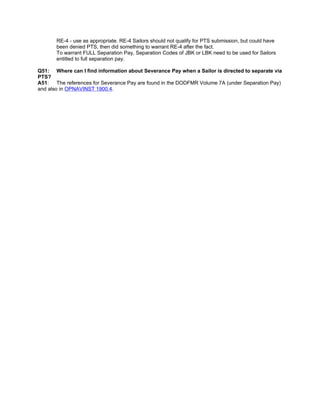RE-4 - use as appropriate. RE-4 Sailors should not qualify for PTS submission, but could have
       been denied PTS, then did something to warrant RE-4 after the fact.
       To warrant FULL Separation Pay, Separation Codes of JBK or LBK need to be used for Sailors
       entitled to full separation pay.

Q51: Where can I find information about Severance Pay when a Sailor is directed to separate via
PTS?
A51: The references for Severance Pay are found in the DODFMR Volume 7A (under Separation Pay)
and also in OPNAVINST 1900.4.
 