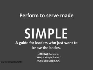 Perform to serve made



            A guide for leaders who just want to
                      know the basics.
                         NCC(SW) Karstens
                       “Keep it simple Sailor”
Current march 2010      NCTS San Diego, CA
 