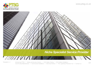 www.ptsg.co.uk
            PREMIER TECHNICAL
            SERVICES GROUP LTD
Niche Specialist Service Provider




Navigation >> 		         Introducing PTSG I Safety and Access Division I OCS Safety Testing I OCS Safety Installation
                                                                                                                                               EXIT
			                      OCS Access Maintenance I OCS Access Installation I Electrical Division I Thor Lightning Protection Ltd I Contact us
 