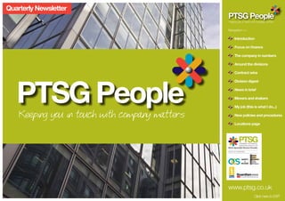 Quarterly Newsletter
                                                PTSG People
                                                Keeping you in touch with company matters


                                                Navigation >> 	

                                                       Introduction

                                                       Focus on finance

                                                       The company in numbers

                                                       Around the divisions

                                                       Contract wins




   PTSG People
                                                       Division digest

                                                       News in brief

                                                       Movers and shakers

                                                       My job (this is what I do...)

    Keeping you in touch with company matters          New policies and procedures

                                                       Locations page




                                                            PREMIER TECHNICAL
                                                            SERVICES GROUP LTD
                                                Niche Specialist Service Provider
                                                GROUP OF COMPANIES




                                                              SAFETY
                                                                  &
                                                              ACCESS




                                                www.ptsg.co.uk
                                                                             Click here to EXIT
 