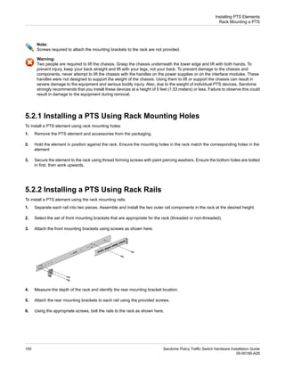 Note:
Screws required to attach the mounting brackets to the rack are not provided.
Warning:
Two people are required to lift the chassis. Grasp the chassis underneath the lower edge and lift with both hands. To
prevent injury, keep your back straight and lift with your legs, not your back. To prevent damage to the chassis and
components, never attempt to lift the chassis with the handles on the power supplies or on the interface modules. These
handles were not designed to support the weight of the chassis. Using them to lift or support the chassis can result in
severe damage to the equipment and serious bodily injury. Also, due to the weight of individual PTS devices, Sandvine
strongly recommends that you install these devices at a height of 5 feet (1.53 meters) or less. Failure to observe this could
result in damage to the equipment during removal.
5.2.1 Installing a PTS Using Rack Mounting Holes
To install a PTS element using rack mounting holes:
1. Remove the PTS element and accessories from the packaging.
2. Hold the element in position against the rack. Ensure the mounting holes in the rack match the corresponding holes in the
element
3. Secure the element to the rack using thread forming screws with paint piercing washers. Ensure the bottom holes are bolted
in first, then work upwards.
5.2.2 Installing a PTS Using Rack Rails
To install a PTS element using the rack mounting rails:
1. Separate each rail into two pieces. Assemble and install the two outer rail components in the rack at the desired height.
2. Select the set of front mounting brackets that are appropriate for the rack (threaded or non-threaded).
3. Attach the front mounting brackets using screws as shown here.
4. Measure the depth of the rack and identify the rear mounting bracket location.
5. Attach the rear mounting brackets to each rail using the provided screws.
6. Using the appropriate screws, bolt the rails to the rack as shown here.
Sandvine Policy Traffic Switch Hardware Installation Guide
100
05-00185-A29
Installing PTS Elements
Rack Mounting a PTS
 