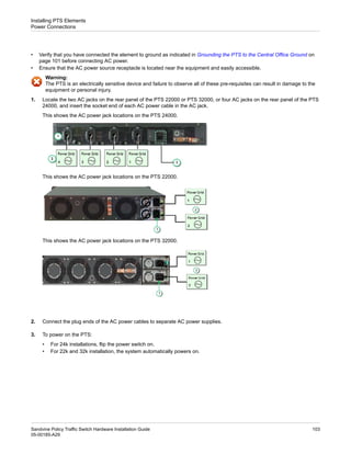 • Verify that you have connected the element to ground as indicated in Grounding the PTS to the Central Office Ground on
page 101 before connecting AC power.
• Ensure that the AC power source receptacle is located near the equipment and easily accessible.
Warning:
The PTS is an electrically sensitive device and failure to observe all of these pre-requisites can result in damage to the
equipment or personal injury.
1. Locate the two AC jacks on the rear panel of the PTS 22000 or PTS 32000, or four AC jacks on the rear panel of the PTS
24000, and insert the socket end of each AC power cable in the AC jack.
This shows the AC power jack locations on the PTS 24000.
This shows the AC power jack locations on the PTS 22000.
This shows the AC power jack locations on the PTS 32000.
2. Connect the plug ends of the AC power cables to separate AC power supplies.
3. To power on the PTS:
• For 24k installations, flip the power switch on.
• For 22k and 32k installation, the system automatically powers on.
103
Sandvine Policy Traffic Switch Hardware Installation Guide
05-00185-A29
Installing PTS Elements
Power Connections
 