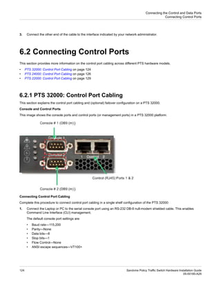 3. Connect the other end of the cable to the interface indicated by your network administrator.
6.2 Connecting Control Ports
This section provides more information on the control port cabling across different PTS hardware models.
• PTS 32000: Control Port Cabling on page 124
• PTS 24000: Control Port Cabling on page 126
• PTS 22000: Control Port Cabling on page 129
6.2.1 PTS 32000: Control Port Cabling
This section explains the control port cabling and (optional) failover configuration on a PTS 32000.
Console and Control Ports
This image shows the console ports and control ports (or management ports) in a PTS 32000 platform:
Connecting Control Port Cabling
Complete this procedure to connect control port cabling in a single shelf configuration of the PTS 32000:
1. Connect the Laptop or PC to the serial console port using an RS-232 DB-9 null-modem shielded cable. This enables
Command Line Interface (CLI) management.
The default console port settings are:
• Baud rate—115,200
• Parity—None
• Data bits—8
• Stop bits—1
• Flow Control—None
• ANSI escape sequences—VT100+
Sandvine Policy Traffic Switch Hardware Installation Guide
124
05-00185-A29
Connecting the Control and Data Ports
Connecting Control Ports
 