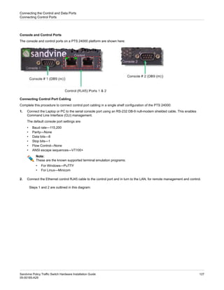Console and Control Ports
The console and control ports on a PTS 24000 platform are shown here:
Connecting Control Port Cabling
Complete this procedure to connect control port cabling in a single shelf configuration of the PTS 24000:
1. Connect the Laptop or PC to the serial console port using an RS-232 DB-9 null-modem shielded cable. This enables
Command Line Interface (CLI) management.
The default console port settings are:
• Baud rate—115,200
• Parity—None
• Data bits—8
• Stop bits—1
• Flow Control—None
• ANSI escape sequences—VT100+
Note:
These are the known supported terminal emulation programs:
• For Windows—PuTTY
• For Linux—Minicom
2. Connect the Ethernet control RJ45 cable to the control port and in turn to the LAN, for remote management and control.
Steps 1 and 2 are outlined in this diagram:
127
Sandvine Policy Traffic Switch Hardware Installation Guide
05-00185-A29
Connecting the Control and Data Ports
Connecting Control Ports
 