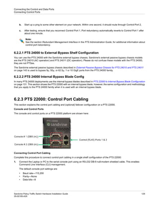 b. Start up a ping to some other element on your network. Within one second, it should route through Control Port 2.
c. After testing, ensure that you reconnect Control Port 1. Port redundancy automatically reverts to Control Port 1 after
about one minute.
Note:
See the section Redundant Management Interface in the PTS Administration Guide, for additional information about
control port redundancy.
6.2.2.1 PTS 24000 to External Bypass Shelf Configuration
You can use the PTS 24000 with the Sandvine external bypass chassis. Sandvine's external passive bypass chassis models
are the PTS 24010 (AC operation) and PTS 24011 (DC operation). Please do not confuse these models with the PTS 24000,
they are not PTSes.
The Sandvine external passive bypass chassis described in External Passive Bypass Chassis for PTS 24010 and PTS 24011
on page 143 is used to bypass 9µ, 50µ, or 62.5µ, 1 or 10 GigE ports from the PTS 24000 family.
6.2.2.2 PTS 24000 Internal Bypass Blade Config
In many PTS 24000 deployments use the internal bypass blades described in PTS 22000 to Internal Bypass Blade Configuration
on page 131. This section shows the PTS 22000 with an internal bypass blade, however, the same configuration and methodology
that you apply to the PTS 24000 family when it is used with an internal bypass blade.
6.2.3 PTS 22000: Control Port Cabling
This section explains the control port cabling and (optional) failover configuration on a PTS 22000.
Console and Control Ports
The console and control ports on a PTS 22000 platform are shown here:
Connecting Control Port Cabling
Complete this procedure to connect control port cabling in a single shelf configuration of the PTS 22000:
1. Connect the Laptop or PC to the serial console port using an RS-232 DB-9 null-modem shielded cable. This enables
Command Line Interface (CLI) management.
The default console port settings are:
• Baud rate—115,200
• Parity—None
• Data bits—8
129
Sandvine Policy Traffic Switch Hardware Installation Guide
05-00185-A29
Connecting the Control and Data Ports
Connecting Control Ports
 