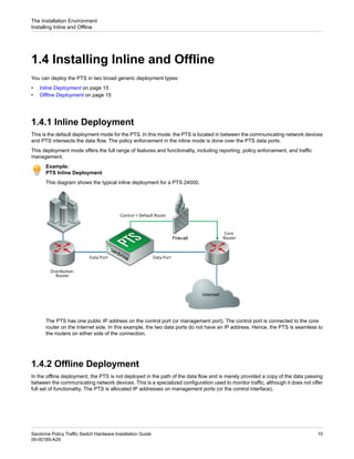 1.4 Installing Inline and Offline
You can deploy the PTS in two broad generic deployment types:
• Inline Deployment on page 15
• Offline Deployment on page 15
1.4.1 Inline Deployment
This is the default deployment mode for the PTS. In this mode, the PTS is located in between the communicating network devices
and PTS intersects the data flow. The policy enforcement in the inline mode is done over the PTS data ports.
This deployment mode offers the full range of features and functionality, including reporting, policy enforcement, and traffic
management.
Example:
PTS Inline Deployment
This diagram shows the typical inline deployment for a PTS 24000.
The PTS has one public IP address on the control port (or management port). The control port is connected to the core
router on the Internet side. In this example, the two data ports do not have an IP address. Hence, the PTS is seamless to
the routers on either side of the connection.
1.4.2 Offline Deployment
In the offline deployment, the PTS is not deployed in the path of the data flow and is merely provided a copy of the data passing
between the communicating network devices. This is a specialized configuration used to monitor traffic, although it does not offer
full set of functionality. The PTS is allocated IP addresses on management ports (or the control interface).
15
Sandvine Policy Traffic Switch Hardware Installation Guide
05-00185-A29
The Installation Environment
Installing Inline and Offline
 
