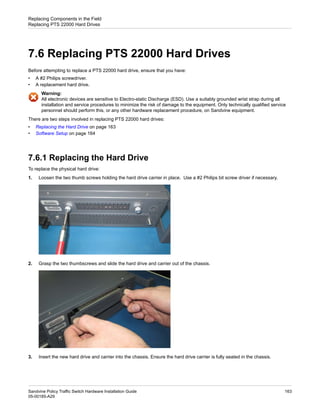 7.6 Replacing PTS 22000 Hard Drives
Before attempting to replace a PTS 22000 hard drive, ensure that you have:
• A #2 Philips screwdriver.
• A replacement hard drive.
Warning:
All electronic devices are sensitive to Electro-static Discharge (ESD). Use a suitably grounded wrist strap during all
installation and service procedures to minimize the risk of damage to the equipment. Only technically qualified service
personnel should perform this, or any other hardware replacement procedure, on Sandvine equipment.
There are two steps involved in replacing PTS 22000 hard drives:
• Replacing the Hard Drive on page 163
• Software Setup on page 164
7.6.1 Replacing the Hard Drive
To replace the physical hard drive:
1. Loosen the two thumb screws holding the hard drive carrier in place. Use a #2 Philips bit screw driver if necessary.
2. Grasp the two thumbscrews and slide the hard drive and carrier out of the chassis.
3. Insert the new hard drive and carrier into the chassis. Ensure the hard drive carrier is fully seated in the chassis.
163
Sandvine Policy Traffic Switch Hardware Installation Guide
05-00185-A29
Replacing Components in the Field
Replacing PTS 22000 Hard Drives
 