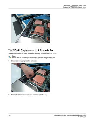 7.8.2 Field Replacement of Chassis Fan
This section provides the steps involved in removing the fan from a PTS 32000.
Note:
Ensure that the ESD strap is worn and plugged into the grounding unit.
1. Disconnect the appropriate fan connector.
2. Ensure that the fan connector and wires are not in the way.
Sandvine Policy Traffic Switch Hardware Installation Guide
168
05-00185-A29
Replacing Components in the Field
Replacing PTS 32000 Chassis Fans
 
