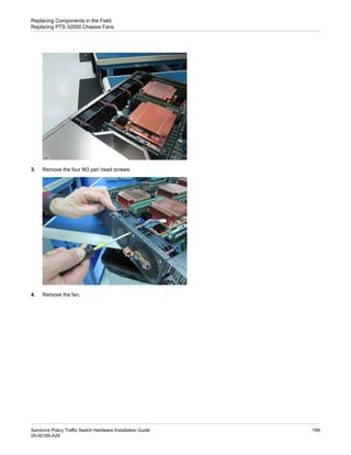 3. Remove the four M3 pan head screws.
4. Remove the fan.
169
Sandvine Policy Traffic Switch Hardware Installation Guide
05-00185-A29
Replacing Components in the Field
Replacing PTS 32000 Chassis Fans
 