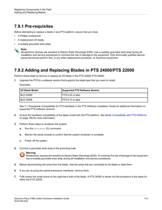 7.9.1 Pre-requisites
Before attempting to replace a blade in any PTS platform, ensure that you have:
• A Phillips screwdriver.
• A replacement I/O blade.
• A suitably grounded wrist strap.
Note:
All electronic devices are sensitive to Electro Static Discharge (ESD). Use a suitably grounded wrist strap during all
installation and service procedures to minimize the risk of damage to the equipment. Only technically qualified service
personnel should perform this, or any other replacement procedure, on Sandvine equipment.
7.9.2 Adding and Replacing Blades in PTS 24000/PTS 22000
Perform these steps to remove or replace an I/O blade in the PTS 22000/ PTS 24000:
1. Upgrade the PTS to a software version that supports the blade type that you want to install.
Examples:
Supported PTS Software Version
I/O Blade Model
PTS 6.20 or later
BLD 24080
PTS 6.10 or later
BLD 22006
See 2.1 Downgrade Compatibility for PTS Hardware in the PTS Software Installation Guide for additional information on
supported PTS software versions.
2. Ensure the hardware compatibility of the blade model with the PTS platform. See Blade Compatibility with PTS Platforms
on page 180 for more information.
3. Perform these steps to shutdown the system.
a. Run the shutdown CLI command.
b. Monitor the serial console to confirm that the system shutdown is complete.
c. Power off the system.
4. Connect a grounded wrist strap to the grounding hole.
Warning:
All electronic devices are sensitive to Electro Static Discharge (ESD). To minimize the risk of damage to the equipment
use a suitably grounded wrist strap during all installation and service procedures.
5. Before disconnecting the wires from the blade, note the wires that are connected to the blade or label them.
6. If you are re-using the optical transceiver interfaces, remove them.
7. Fully loosen the small screw on the right-hand side of the blade. A PTS 24000 is shown but the procedure is the same for
either the PTS 22000.
173
Sandvine Policy Traffic Switch Hardware Installation Guide
05-00185-A29
Replacing Components in the Field
Adding and Replacing Blades
 
