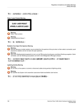 Class 1 Laser Product Warning
Warning:
Class 1 laser product.
Warning:
Laserprodukt der Klasse 1.
Radiation from Open Port Aperture Warning
Warning:
Warning: Because invisible radiation may be emitted from the aperture of the port when no fiber cable is connected, avoid
exposure to radiation and do not stare into open apertures.
Warning:
Wenn kein Glasfaserkabel eingesteckt ist, kann von der Öffnung des Anschlusses unsichtbare Strahlung ausgehen. Daher
vermeiden, sich der Strahlung auszusetzen und nicht in die freiliegenden Öffnungen schauen.
Lightning Activity Warning
Warning:
Do not work on the system or connect or disconnect cables during periods of lightning activity.
Warning:
Bei Gewitter das System nicht verwenden sowie keine Kabel anschließen oder trennen.
Sandvine Policy Traffic Switch Hardware Installation Guide
198
05-00185-A29
Regulatory Compliance and Safety Warnings
Safety Warnings
 