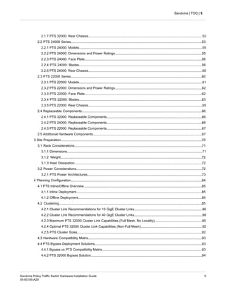 2.1.7 PTS 32000: Rear Chassis............................................................................................................................52
2.2 PTS 24000 Series...............................................................................................................................................53
2.2.1 PTS 24000: Models......................................................................................................................................55
2.2.2 PTS 24000: Dimensions and Power Ratings...............................................................................................55
2.2.3 PTS 24000: Face Plate................................................................................................................................56
2.2.4 PTS 24000: Blades......................................................................................................................................58
2.2.5 PTS 24000: Rear Chassis............................................................................................................................60
2.3 PTS 22000 Series...............................................................................................................................................60
2.3.1 PTS 22000: Models......................................................................................................................................61
2.3.2 PTS 22000: Dimensions and Power Ratings...............................................................................................62
2.3.3 PTS 22000: Face Plate................................................................................................................................62
2.3.4 PTS 22000: Blades......................................................................................................................................63
2.3.5 PTS 22000: Rear Chassis............................................................................................................................65
2.4 Replaceable Components...................................................................................................................................66
2.4.1 PTS 32000: Replaceable Components........................................................................................................66
2.4.2 PTS 24000: Replaceable Components........................................................................................................66
2.4.3 PTS 22000: Replaceable Components........................................................................................................67
2.5 Additional Hardware Components.......................................................................................................................67
3 Site Preparation..........................................................................................................................................................70
3.1 Rack Considerations...........................................................................................................................................71
3.1.1 Dimensions...................................................................................................................................................71
3.1.2 Weight..........................................................................................................................................................72
3.1.3 Heat Dissipation...........................................................................................................................................72
3.2 Power Considerations.........................................................................................................................................72
3.2.1 PTS Power Architectures.............................................................................................................................73
4 Planning Configuration...............................................................................................................................................84
4.1 PTS Inline/Offline Overview.................................................................................................................................85
4.1.1 Inline Deployment.........................................................................................................................................85
4.1.2 Offline Deployment.......................................................................................................................................85
4.2 Clustering............................................................................................................................................................85
4.2.1 Cluster Link Recommendations for 10 GigE Cluster Links..........................................................................86
4.2.2 Cluster Link Recommendations for 40 GigE Cluster Links..........................................................................88
4.2.3 Maximum PTS 32000 Cluster Link Capabilities (Full Mesh, No Locality)....................................................90
4.2.4 Optimal PTS 32000 Cluster Link Capabilities (Non-Full Mesh)...................................................................92
4.2.5 PTS Cluster Sizes........................................................................................................................................92
4.3 Hardware Compatibility Matrix............................................................................................................................93
4.4 PTS Bypass Deployment Solutions.....................................................................................................................93
4.4.1 Bypass vs PTS Compatibility Matrix.............................................................................................................93
4.4.2 PTS 32000 Bypass Solution.........................................................................................................................94
5
Sandvine Policy Traffic Switch Hardware Installation Guide
05-00185-A29
Sandvine | TOC | 5
 