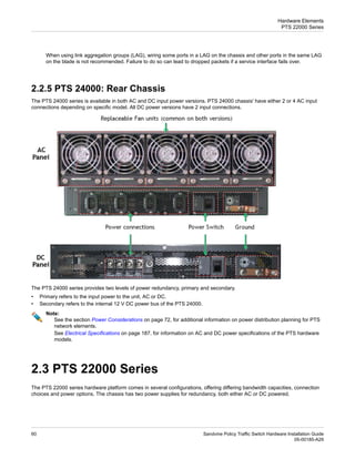 When using link aggregation groups (LAG), wiring some ports in a LAG on the chassis and other ports in the same LAG
on the blade is not recommended. Failure to do so can lead to dropped packets if a service interface fails over.
2.2.5 PTS 24000: Rear Chassis
The PTS 24000 series is available in both AC and DC input power versions. PTS 24000 chassis' have either 2 or 4 AC input
connections depending on specific model. All DC power versions have 2 input connections.
The PTS 24000 series provides two levels of power redundancy, primary and secondary.
• Primary refers to the input power to the unit, AC or DC.
• Secondary refers to the internal 12 V DC power bus of the PTS 24000.
Note:
See the section Power Considerations on page 72, for additional information on power distribution planning for PTS
network elements.
See Electrical Specifications on page 187, for information on AC and DC power specifications of the PTS hardware
models.
2.3 PTS 22000 Series
The PTS 22000 series hardware platform comes in several configurations, offering differing bandwidth capacities, connection
choices and power options. The chassis has two power supplies for redundancy, both either AC or DC powered.
Sandvine Policy Traffic Switch Hardware Installation Guide
60
05-00185-A29
Hardware Elements
PTS 22000 Series
 