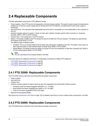 2.4 Replaceable Components
The field replaceable components in PTS platforms include:
• Power supplies—Each PTS has two hot swappable, redundant power supplies. The system's power supply hot-swap feature
enables you to remove a power supply without shutting down the PTS element, provided that the other power supply is
functioning.
• Hard Disk Drive—The redundant field replaceable hard drive which is accessible via a removable plate on the underside of
the unit.
• Interface modules (optical or copper)—These are fiber optic interface modules used for data connections or clustering.
Example: QSFP+, XFP, or CFP4 modules.
• Chassis Fans—The cooling fans in the PTS chassis.
• Blades—The blades installed in the PTS dictate the amount of traffic the PTS can intersect. The blades are optional field
serviceable components in a PTS.
The different types of blades include:
• I/O Blade: This is an interface blade which provides data intersection capability to the PTS. This blade is also known as
data expansion blade or data interface blade. Example: BLD 32080 in a PTS 32000.
• Bypass Blade: This blade provides the ability to exclude PTS from the intersection of data flow. Example: BLD 32042 is
a 4-port optical bypass blade in a PTS 32000.
Note:
You can cold-swap I/O and bypass blades in the field.
See these sections for additional information on replaceable components in different PTS platforms:
• PTS 32000: Replaceable Components on page 66
• PTS 24000: Replaceable Components on page 66
• PTS 22000: Replaceable Components on page 67
2.4.1 PTS 32000: Replaceable Components
The PTS 32000 series of elements have these field serviceable components:
• Power supplies
• Hard disk drive
• Chassis Fans
• Interface modules (optical or copper) which are also hot swappable and include either of these variants:
• Enhanced small form-factor pluggable (SFP/SFP+) (1 / 10 GigE)
• Quad Small Form-factor Pluggable plus (QSFP+) (10 / 40 GigE)
• Fixed C form-factor pluggable (CFP4) (100 GigE)
• Optional I/O and Bypass Blades
See Replacing Components in the Field on page 152 for detailed instructions on how to replace these components in the field.
2.4.2 PTS 24000: Replaceable Components
The PTS 24000 series of elements have these field serviceable components:
Sandvine Policy Traffic Switch Hardware Installation Guide
66
05-00185-A29
Hardware Elements
Replaceable Components
 
