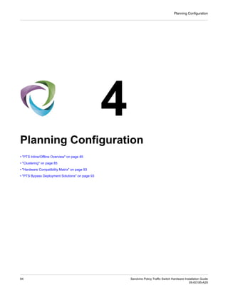 4
Planning Configuration
• "PTS Inline/Offline Overview" on page 85
• "Clustering" on page 85
• "Hardware Compatibility Matrix" on page 93
• "PTS Bypass Deployment Solutions" on page 93
Sandvine Policy Traffic Switch Hardware Installation Guide
84
05-00185-A29
Planning Configuration
 