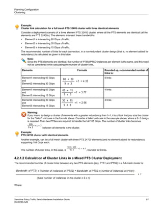 Example:
Cluster link calculation for a full mesh PTS 32400 cluster with three identical elements
Consider a deployment scenario of a three element PTS 32400 cluster, where all the PTS elements are identical (all the
elements are PTS 32400s). The elements intersect these bandwidths:
• Element1 is intersecting 60 Gbps of traffic.
• Element2 is intersecting 30 Gbps of traffic.
• Element3 is intersecting 15 Gbps of traffic.
The recommended number of links for each connection, in a non-redundant cluster design (that is, no element added for
redundancy) is calculated as given in this table
Note:
Since the PTS elements are identical, the number of PTSM/PTSD instances per element is the same, and this need
not be considered while calculating the number of cluster links.
Rounded up, recommended number of
links is:
Formula
Elements
5 links
Element1 intersecting 60 Gbps
and
Element2 intersecting 30 Gbps
4 links
Element1 intersecting 60 Gbps
and
Element3 intersecting 15 Gbps
3 links
Element2 intersecting 30 Gbps
and
Element3 intersecting 15 Gbps
Warning:
If you intend to design a cluster of elements with a greater redundancy than 1+1, it is critical that you size the cluster
for the "failed" unit case in the formula above. Consider a failed unit case in the example above, where a 2+1 design
is required. Then two PTSes are required to handle the full 105 Gbps. The number of cluster links becomes
between all elements in the cluster.
Example:
PTS 24700 cluster with identical elements
Another example, can be a full mesh cluster with three PTS 24700 elements (and no element added for redundancy),
supporting 104 Gbps each.
The number of cluster links, in this case, is , rounded to 9 links.
4.2.1.2 Calculation of Cluster Links in a Mixed PTS Cluster Deployment
The recommended number of cluster links between any two PTS elements (say, PTS1 and PTS2) in a full-mesh cluster is:
Where:
87
Sandvine Policy Traffic Switch Hardware Installation Guide
05-00185-A29
Planning Configuration
Clustering
 