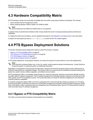 4.3 Hardware Compatibility Matrix
All PTS hardware models are functionally compatible with one another using cluster interface functionality. This includes:
• Same hardware family homogeneous mixing.
• Mixed clustering between 32000 & 22000, and 32000 & 24000
Note:
Mixed clustering of the 22000 and 24000 series is not supported.
In general, there are performance limitations when mixing models that result in varying processing instance performance
capabilities.
To mitigate the performance limitation, use the weighted load balancer. See Weighted Load Balancing for more information.
Configure the load balancing mode as static or policy to cluster all the PTS models together.
4.4 PTS Bypass Deployment Solutions
This section describes bypass deployment solutions using PTS products, including:
• Bypass vs PTS Compatibility Matrix on page 93
• PTS 22000 and PTS 24000 Bypass Solutions on page 95
• PTS 32000 Bypass Solution on page 94
• External Active Bypass Solution on page 97
A PTS bypass deployment, using bypass hardware, can reduce the impact of a service failure in your inline deployments.
Note:
Some Sandvine hardware blades may, or may not, support external passive solutions simultaneously. Contact Sandvine
Customer Support, or authorized partner, for additional information.
Regardless of management routing through the data plane, Sandvine recommends hardware bypass solution deployments to
protect the data plane from unexpected outages. This protects traffic from various fault and maintenance activities including PTS
power loss, system reboots, software upgrades, and software service restarts.
If PTS management traffic is unavoidably routed through your network's data plane, Sandvine recommends statically shunting
this traffic using IP overload management. The IP overload management functionality statically configures a shunting rule for the
traffic specific to the PTS management subnet. This functionality does not include IP overload management's more advanced
overload protection capabilities.
IP overload management allows traffic to and from management IPs to shunt through the network processing unit. This allows
external control plane connectivity and continuous uninterrupted management during traffic overload conditions resulting in packet
drops, DoS attacks, and/or unexpected drops on management due to SandScript policy. See the PTS Administration Guide for
more information about IP overload management.
4.4.1 Bypass vs PTS Compatibility Matrix
This table summarizes Sandvine Bypass interoperability and compatibility:
93
Sandvine Policy Traffic Switch Hardware Installation Guide
05-00185-A29
Planning Configuration
Hardware Compatibility Matrix
 
