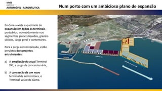 Num porto com um ambicioso plano de expansão
Em Sines existe capacidade de
expansão em todos os terminais
portuários, nomeadamente nos
segmentos granéis líquidos, granéis
sólidos, carga geral e contentores.
Para a carga contentorizada, estão
previstos dois projetos
estruturantes:
a) A ampliação do atual Terminal
XXI, a cargo da concessionária;
b) A concessão de um novo
terminal de contentores, o
Terminal Vasco da Gama.
SINES
LOGÍSTICA
AUTOMÓVEL E AERONÁUTICA
 