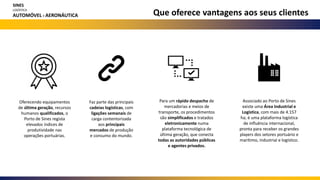 Oferecendo equipamentos
de última geração, recursos
humanos qualificados, o
Porto de Sines regista
elevados índices de
produtividade nas
operações portuárias.
Para um rápido despacho de
mercadorias e meios de
transporte, os procedimentos
são simplificados e tratados
eletronicamente numa
plataforma tecnológica de
última geração, que conecta
todas as autoridades públicas
e agentes privados.
Associado ao Porto de Sines
existe uma Área Industrial e
Logística, com mais de 4.157
ha; é uma plataforma logística
de influência internacional,
pronta para receber os grandes
players dos setores portuário e
marítimo, industrial e logístico.
Faz parte das principais
cadeias logísticas, com
ligações semanais de
carga contentorizada
aos principais
mercados de produção
e consumo do mundo.
Que oferece vantagens aos seus clientes
SINES
LOGÍSTICA
AUTOMÓVEL E AERONÁUTICA
 