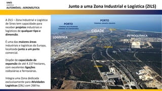 Junto a uma Zona Industrial e Logística (ZILS)
A ZILS – Zona Industrial e Logística
de Sines tem capacidade para
receber projetos industriais e
logísticos de qualquer tipo e
dimensão.
É uma das maiores áreas
industriais e logísticas da Europa,
localizada junto a um porto
comercial.
Dispõe de capacidade de
expansão de até 4.157 hectares,
com excelentes ligações
rodoviárias e ferroviárias.
Integra uma Zona dedicada
exclusivamente para Atividades
Logísticas (ZAL) com 268 ha.
SINES
LOGÍSTICA
AUTOMÓVEL E AERONÁUTICA
CIDADE
PORTO
TERMINAL MULTIPURPOSE
TERMINAL DE CONTENTORES
REFINAÇÃO
PETROQUÍMICA
METALOMECÂNICA
PIPELINES
PIPELINES
PORTO
TERMINAL GRANÉIS LÍQUIDOS
RODOVIA
FERROVIA
LOGÍSTICA
 