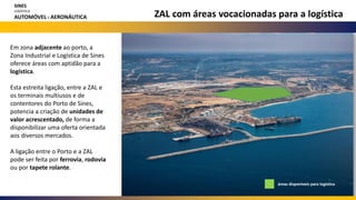 ZAL com áreas vocacionadas para a logística
Em zona adjacente ao porto, a
Zona Industrial e Logística de Sines
oferece áreas com aptidão para a
logística.
Esta estreita ligação, entre a ZAL e
os terminais multiusos e de
contentores do Porto de Sines,
potencia a criação de unidades de
valor acrescentado, de forma a
disponibilizar uma oferta orientada
aos diversos mercados.
A ligação entre o Porto e a ZAL
pode ser feita por ferrovia, rodovia
ou por tapete rolante.
áreas disponíveis para logística
SINES
LOGÍSTICA
AUTOMÓVEL E AERONÁUTICA
 