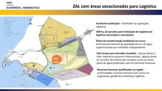 Excelente localização – facilidade nas operações
logísticas
268 ha, de parcelas para instalação de negócios de
logística automóvel e aeronáutica
Plano de monitorização ambiental em curso -
Controlo permanente da qualidade do ar e da água,
supervisionado por entidades independentes
Fácil acesso aos mercados mundiais - Acesso direto à
rede rodoviária nacional e internacional, ligação direta
ao corredor ferroviário pan-europeu, junto ao maior
porto de águas profundas com um terminal multiusos
Recursos humanos qualificados na região -
Universidades e escolas técnicas com cursos em
engenharia, gestão de marketing e logística
ZAL com áreas vocacionadas para Logística
ZAL
268ha
SINES
LOGÍSTICA
AUTOMÓVEL E AERONÁUTICA
 