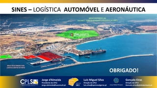 OBRIGADO!
SINES – LOGÍSTICA AUTOMÓVEL E AERONÁUTICA
Luís Miguel Silva
Direção da CPLS
luis.silva@apsinesalgarve.pt
Gonçalo Eiras
Direção da CPLS
Goncalo.eiras@globalparques.pt
Jorge d’Almeida
Presidente da CPLS
jorge.dalmeida@saconsult.pt
 