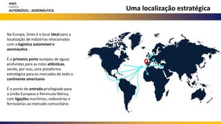 Uma localização estratégica
Na Europa, Sines é o local ideal para a
localização de indústrias relacionadas
com a logística automóvel e
aeronáutica.
É o primeiro porto europeu de águas
profundas para as rotas atlânticas,
sendo, por isso, uma plataforma
estratégica para os mercados de todo o
continente americano.
É o ponto de entrada privilegiado para
a União Europeia e Península Ibérica,
com ligações marítimas, rodoviárias e
ferroviárias ao mercado comunitário.
SINES
LOGÍSTICA
AUTOMÓVEL E AERONÁUTICA
 