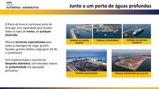 Junto a um porto de águas profundas
O Porto de Sines é o principal porto de
Portugal, com capacidade para receber
todos os tipos de navios, de qualquer
dimensão.
Oferece terminais especializados para
todas as tipologias de carga: granéis
líquidos; granéis sólidos; carga geral, Ro-Ro
e contentores.
Tem implementado o conceito de
despacho eletrónico, com elevados índices
de produtividade nas operações
portuárias.
TERMINAL DE GRANÉIS
LÍQUIDOS
TERMINAL PETROQUÍMICO TERMINAL GÁS NATURAL
LIQUEFEITO
TERMINAL MULTIPURPOSE TERMINAL CONTENTORES (Terminal XXI)
SINES
LOGÍSTICA
AUTOMÓVEL E AERONÁUTICA
 