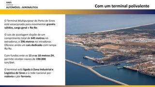 Com um terminal polivalente
O Terminal Multipurpose do Porto de Sines
está vocacionado para movimentar granéis
sólidos, carga geral e Ro-Ro.
O cais de acostagem dispõe de um
comprimento total de 645 metros no
extradorso, e 296 metros no intradorso.
Oferece ainda um cais dedicado com rampa
Ro-Ro.
Com fundos ente os 15 e os 18 metros ZH,
permite receber navios de 190.000
ton/dwt.
O terminal está ligado à Zona Industrial e
Logística de Sines e à rede nacional por
rodovia e por ferrovia.
SINES
LOGÍSTICA
AUTOMÓVEL E AERONÁUTICA
 