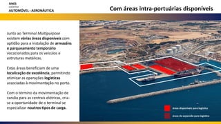 áreas disponíveis para logística
áreas de expansão para logística
Com áreas intra-portuárias disponíveis
Junto ao Terminal Multipurpose
existem várias áreas disponíveis com
aptidão para a instalação de armazéns
e parqueamento temporário
vocacionados para os veículos e
estruturas metálicas.
Estas áreas beneficiam de uma
localização de excelência, permitindo
otimizar as operações logísticas
associadas à movimentação no porto.
Com o término da movimentação de
carvão para as centrais elétricas, cria-
se a oportunidade de o terminal se
especializar noutros tipos de carga.
SINES
LOGÍSTICA
AUTOMÓVEL E AERONÁUTICA
 