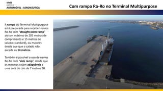 Com rampa Ro-Ro no Terminal Multipurpose
A rampa do Terminal Multipurpose
está preparada para receber navios
Ro-Ro com “straight stern ramp”
até um máximo de 205 metros de
comprimento e 15 metros de
calado (standard), ou maiores
desde que que o calado não
exceda os 14 metros.
Também é possível o uso de navios
Ro-Ro com “side ramp”, desde que
os mesmos sejam adaptáveis a
uma cota de cais de 7 metros ZH.
SINES
LOGÍSTICA
AUTOMÓVEL E AERONÁUTICA
 