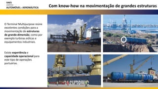 Com know-how na movimentação de grandes estruturas
SINES
LOGÍSTICA
AUTOMÓVEL E AERONÁUTICA
O Terminal Multipurpose reúne
excelentes condições para a
movimentação de estruturas
de grande dimensão, como por
exemplo turbinas eólicas e
equipamentos industriais.
Existe experiência e
capacidade operacional para
este tipo de operações
portuárias.
 