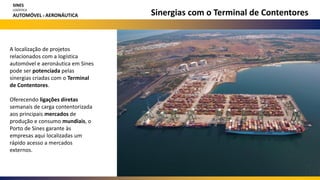 Sinergias com o Terminal de Contentores
A localização de projetos
relacionados com a logística
automóvel e aeronáutica em Sines
pode ser potenciada pelas
sinergias criadas com o Terminal
de Contentores.
Oferecendo ligações diretas
semanais de carga contentorizada
aos principais mercados de
produção e consumo mundiais, o
Porto de Sines garante às
empresas aqui localizadas um
rápido acesso a mercados
externos.
SINES
LOGÍSTICA
AUTOMÓVEL E AERONÁUTICA
 