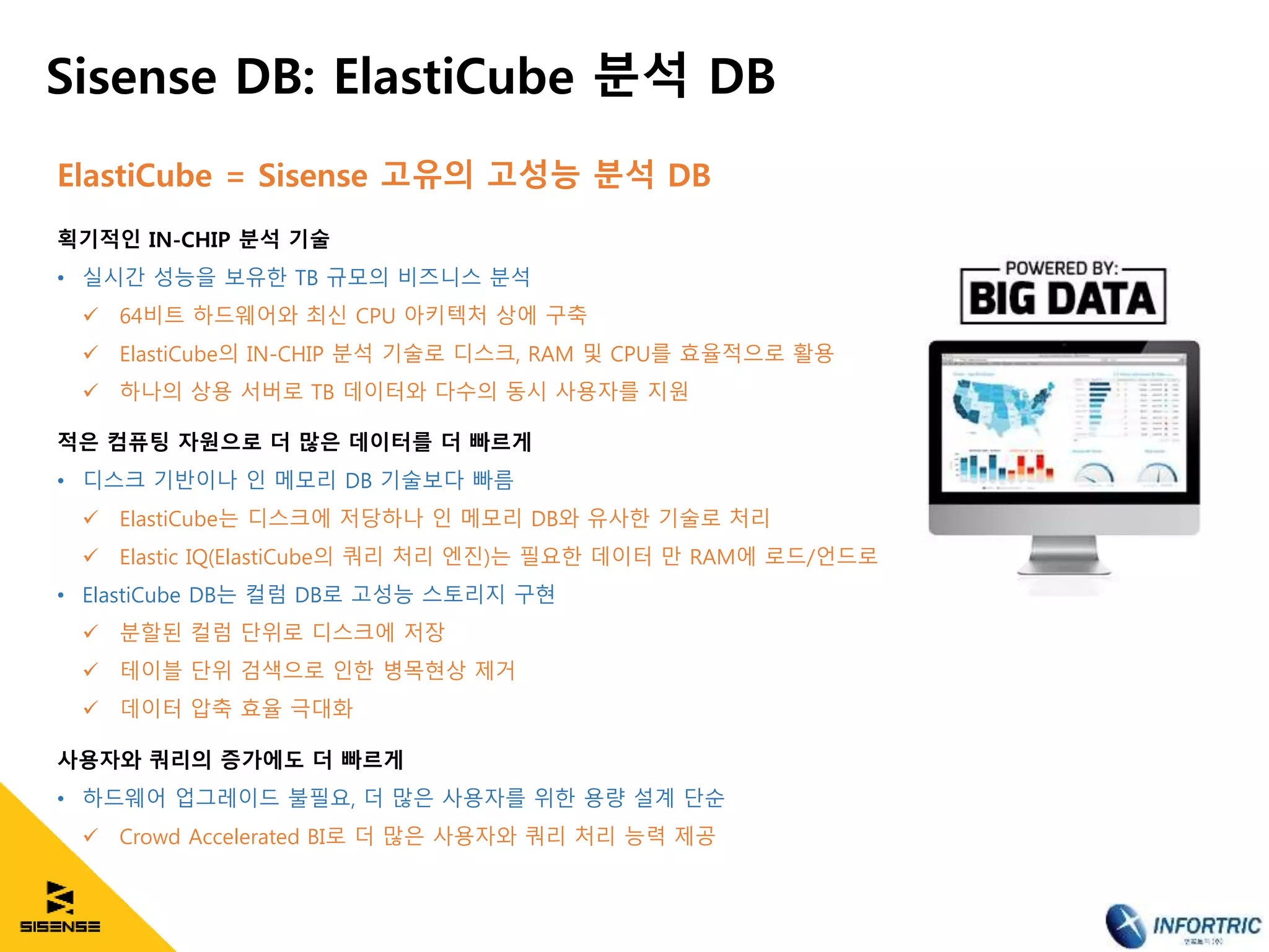 Sisense DB: ElastiCube 분석 DB
ElastiCube = Sisense 고유의 고성능 분석 DB
획기적인 IN-CHIP 분석 기술
• 실시간 성능을 보유한 TB 규모의 비즈니스 분석
 64비트 하드웨어와 최신 CPU 아키텍처 상에 구축
 ElastiCube의 IN-CHIP 분석 기술로 디스크, RAM 및 CPU를 효율적으로 활용
 하나의 상용 서버로 TB 데이터와 다수의 동시 사용자를 지원
적은 컴퓨팅 자원으로 더 많은 데이터를 더 빠르게
• 디스크 기반이나 인 메모리 DB 기술보다 빠름
 ElastiCube는 디스크에 저당하나 인 메모리 DB와 유사한 기술로 처리
 Elastic IQ(ElastiCube의 쿼리 처리 엔진)는 필요한 데이터 만 RAM에 로드/언드로
• ElastiCube DB는 컬럼 DB로 고성능 스토리지 구현
 분할된 컬럼 단위로 디스크에 저장
 테이블 단위 검색으로 인한 병목현상 제거
 데이터 압축 효율 극대화
사용자와 쿼리의 증가에도 더 빠르게
• 하드웨어 업그레이드 불필요, 더 많은 사용자를 위한 용량 설계 단순
 Crowd Accelerated BI로 더 많은 사용자와 쿼리 처리 능력 제공
 