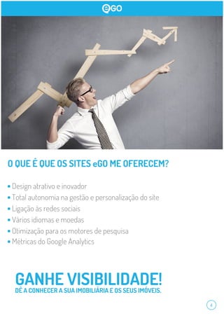 4
O QUE É QUE OS SITES eGO ME OFERECEM?
GANHE VISIBILIDADE!DÊ A CONHECER A SUA IMOBILIÁRIA E OS SEUS IMÓVEIS.
Design atrativo e inovador
Total autonomia na gestão e personalização do site
Ligação às redes sociais
Vários idiomas e moedas
Otimização para os motores de pesquisa
Métricas do Google Analytics
 