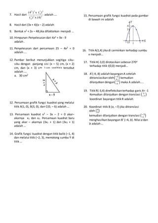 7. Hasil dari 22
2
1
3
2
152
)4(x)(
)(x)4(
adalah ….
8. Hasil dari (3x + 4)(x – 2) adalah
9. Bentuk x2 + 2x – 48 jika difaktorkan menjadi …
10. Himpunan Penyelesaian dari 4x2 + 9x - 9
adalah .
11. Penyelesaian dari persamaan 25 – 4x2 = 0
adalah ….
12. Pambar berikut menunjukkan segitiga siku-
siku dengan panjang sisi (x – 5) cm, (x + 2)
cm, dan (x + 3) cm. Luas segitiga tersebut
adalah ….
a. 30 cm2
12. Persamaan grafik fungsi kuadrat yang melalui
titik A(1, 0), B(3, 0), dan C(0, – 6) adalah …
13. Persamaan kuadrat x2 – 3x – 2 = 0 akar–
akarnya x1 dan x2. Persamaan kuadrat baru
yang akar – akarnya (3x1 + 1) dan (3x2 + 1)
adalah …
14. Grafik fungsi kuadrat dengan titik balik (–1, 4)
dan melalui titik (–2, 3), memotong sumbu Y di
titik …
15. Persamaan grafik fungsi kuadrat pada gambar
di bawah ini adalah
16. Titik A(1,4) jika di cerminkan terhadap sumbu
x menjadi…
17. Titik H(-3,0) dirotasikan sebesar 270o
terhadap titik I(0,0) menjadi…
18. A’(-4,-8) adalah bayangan A setelah
ditranslasikan oleh(−5
6
) kemudian
dilanjutkan dengan(−4
6
) maka A adalah…..
19. Titik R(-3,4) direfleksikan terhadap garis X= -1
Kemudian dilanjutkan dengan translasi ( 3
−7
)
koordinat bayangan titik R adalah
20. Koordinat titik B (a, –7) jika ditranslasi
oleh (4
3
)
kemudian dilanjutkan dengan translasi (−5
2
)
menghasilkan bayangan B’ (–4, b). Nilai a dan
b adalah …
 