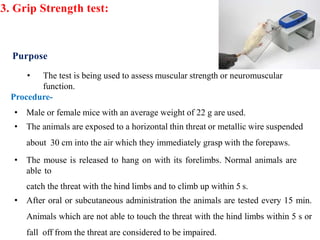 3. Grip Strength test:
Purpose
• The test is being used to assess muscular strength or neuromuscular
function.
Procedure-
• Male or female mice with an average weight of 22 g are used.
• The animals are exposed to a horizontal thin threat or metallic wire suspended
about 30 cm into the air which they immediately grasp with the forepaws.
• The mouse is released to hang on with its forelimbs. Normal animals are
able to
catch the threat with the hind limbs and to climb up within 5 s.
• After oral or subcutaneous administration the animals are tested every 15 min.
Animals which are not able to touch the threat with the hind limbs within 5 s or
fall off from the threat are considered to be impaired.
 