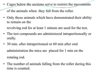 • Cages below the sections serve to restrict the movements
of the animals when they fall from the roller.
• Only those animals which have demonstrated their ability
to remain on the
revolving rod for at least 1 minute are used for the test.
• The test compounds are administered intraperitoneally or
orally.
• 30 min. after intraperitoneal or 60 min after oral
administration the mice are placed for 1 min on the
rotating rod.
• The number of animals falling from the roller during this
time is counted.
 