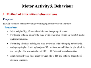 Motor Activity& Behaviour
1. Method of intermittent observations
Purpose
Tostudy stimulant and sedative drugs by changing animal behavior after adm.
Procedure-
• Mice weight-25 g ,12 animals are divided into group of 3 mice.
• For testing sedative activity, the mice are injected after 10 min s.c with 0.5 mg/kg
methamphetamine.
• For testing stimulant activity, the mice are treated with 800 mg/kg paraldehyde.
• each group is placed into a glass jar of 12 cm diameter and 20 cm height which in
turn are placed in a wooden box of 130 50 30 cm & start observation.
• amphetamine treated mice count between 120 to 150 and sedative drugs shows
decrease in counts.
 