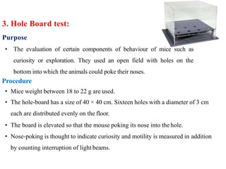 Purpose
• The evaluation of certain components of behaviour of mice such as
curiosity or exploration. They used an open field with holes on the
bottom into which the animals could poke their noses.
Procedure
• Mice weight between 18 to 22 g are used.
• The hole-board has a size of 40 × 40 cm. Sixteen holes with a diameter of 3 cm
each are distributed evenly on the floor.
• The board is elevated so that the mouse poking its nose into the hole.
• Nose-poking is thought to indicate curiosity and motility is measured in addition
by counting interruption of light beams.
3. Hole Board test:
 