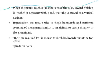 • When the mouse reaches the other end of the tube, toward which it
is pushed if necessary with a rod, the tube is moved to a vertical
position.
• Immediately, the mouse tries to climb backwards and performs
coordinated movements similar to an alpinist to pass a chimney in
the mountains.
• The time required by the mouse to climb backwards out at the top
of the
cylinder is noted.
 