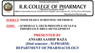 SUBJECT: TOXICOLOGY SCREENING METHOD II
TOPIC : SCHEDULE Y, OECD PRINCIPLE OF GLP &
IMPORTANCE DRUG DEVELOPMENT
PRESENTED BY
ANSARI AASHIF RAZA
(IInd semester , M.PHARM)
DEPARTMENT OF PHARMACOLOGY
Department of Pharmacology
 