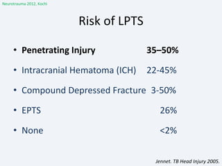 Risk of LPTS
• Penetrating Injury 35–50%
• Intracranial Hematoma (ICH) 22-45%
• Compound Depressed Fracture 3-50%
• EPTS 26%
• None <2%
Jennet. TB Head Injury 2005.
Neurotrauma 2012, Kochi
 