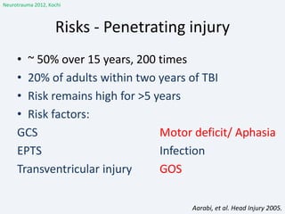 Risks - Penetrating injury
• ~ 50% over 15 years, 200 times
• 20% of adults within two years of TBI
• Risk remains high for >5 years
• Risk factors:
GCS Motor deficit/ Aphasia
EPTS Infection
Transventricular injury GOS
Aarabi, et al. Head Injury 2005.
Neurotrauma 2012, Kochi
 
