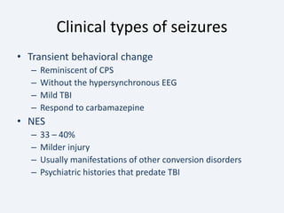 Clinical types of seizures
• Transient behavioral change
– Reminiscent of CPS
– Without the hypersynchronous EEG
– Mild TBI
– Respond to carbamazepine
• NES
– 33 – 40%
– Milder injury
– Usually manifestations of other conversion disorders
– Psychiatric histories that predate TBI
 