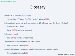 Glossary
Happen at or minutes after impact
• “Immediate,” “Contact,” or “Concussive” seizures (IPTS)
Seizures those occurring while the patient is still suffering from the direct effects of
the injury” (< 1 week)
• Early (EPTS), Acute Symptomatic
Seizures > 1 week
• Late (LPTS), Remote Symptomatic
Two or more unprovoked seizures after 1 week
• Post traumatic Epilepsy (PTE)
Episodic behavioral events that superficially resemble epileptic attacks
• Nonepileptic Seizures (NES)
Teasell. ABIEBR 2012.
Neurotrauma 2012, Kochi
 