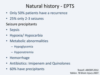 Natural history - EPTS
• Only 50% patients have a recurrence
• 25% only 2-3 seizures
Seizure precipitants
• Sepsis
• Hypoxia/ Hypocarbia
• Metabolic abnormalities
– Hypoglycemia
– Hyponatremia
• Hemorrhage
• Antibiotics: Imipenem and Quinolones
• 60% have precipitants Teasell. ABIEBR 2012.
Yablon. TB Brain Injury 2007.
 